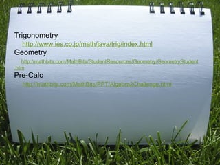 Trigonometry       http://www.ies.co.jp/math/java/trig/index.html Geometry       http://mathbits.com/MathBits/StudentResources/Geometry/GeometryStudent.htm Pre-Calc      http://mathbits.com/MathBits/PPT/Algebra2Challenge.html     