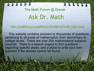 Ask Dr. Math        This website contains answers to thousands of questions pertaining to all areas of mathematics, from elementary to college levels.  There are over 200 mathematical subjects covered.  There is a search engine to find questions regarding specific areas, and a place to write your own question if the answer cannot be found. The Math Forum @ Drexel http://mathforum.org/library/drmath/drmath.high.html 