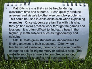      MathBits is a site that can be helpful during classroom time and at home.  It can quickly produce answers and visuals to otherwise complex problems. This could be used in class disscusion when explaining examples.  Once students are familiar with this site, they go find extra practice work through the games and lessions.  It is often difficult to find extra help in the higher up math subjects such as trigonometry and calculus.      Ask Dr. Math gives students an idependence for finding answers to their questions.  Often when a teacher is not available, there is no one else qualified enough to ask for trigonometry or calculus help.  This website supplies answers to complex, advanced mathematics for students and even teachers. 