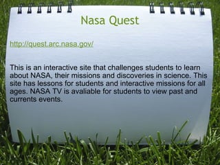 Nasa Quest http://quest.arc.nasa.gov/     This is an interactive site that challenges students to learn about NASA, their missions and discoveries in science. This site has lessons for students and interactive missions for all ages. NASA TV is avaliable for students to view past and currents events.   