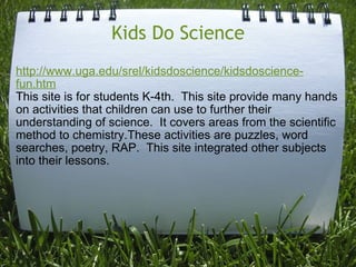 Kids Do Science http://www.uga.edu/srel/kidsdoscience/kidsdoscience-fun.htm This site is for students K-4th.  This site provide many hands on activities that children can use to further their understanding of science.  It covers areas from the scientific method to chemistry.These activities are puzzles, word searches, poetry, RAP.  This site integrated other subjects into their lessons. 