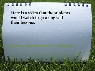 http://www.youtube.com/watch?v=njE4bp9ddjw   Here is a video that the students would watch to go along with their lessons. 
