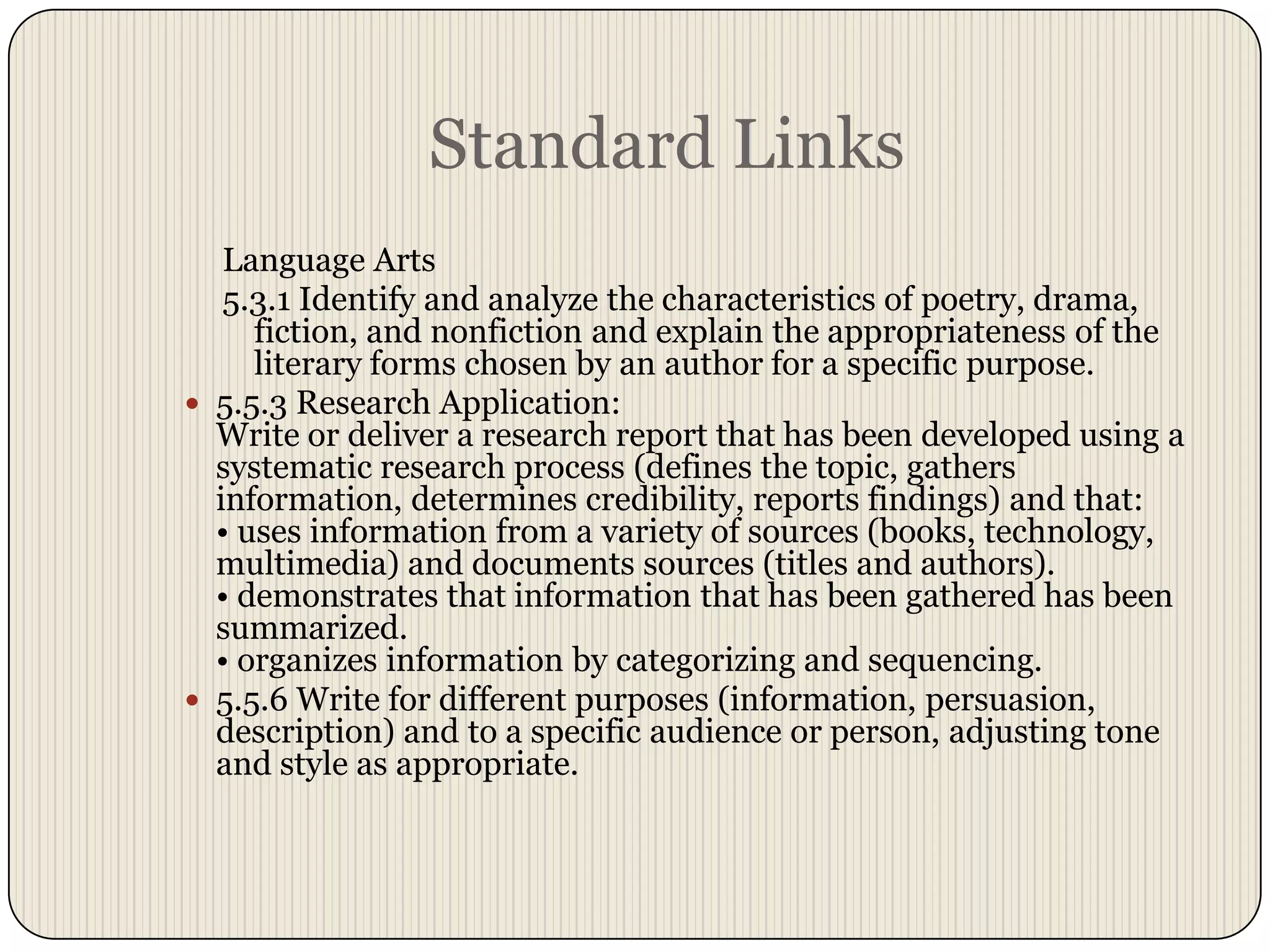 Standard LinksLanguage Arts 5.3.1 Identify and analyze the characteristics of poetry, drama, fiction, and nonfiction and explain the appropriateness of the literary forms chosen by an author for a specific purpose.5.5.3 Research Application:Write or deliver a research report that has been developed using a systematic research process (defines the topic, gathers information, determines credibility, reports findings) and that: • uses information from a variety of sources (books, technology, multimedia) and documents sources (titles and authors). • demonstrates that information that has been gathered has been summarized. • organizes information by categorizing and sequencing. 5.5.6 Write for different purposes (information, persuasion, description) and to a specific audience or person, adjusting tone and style as appropriate.