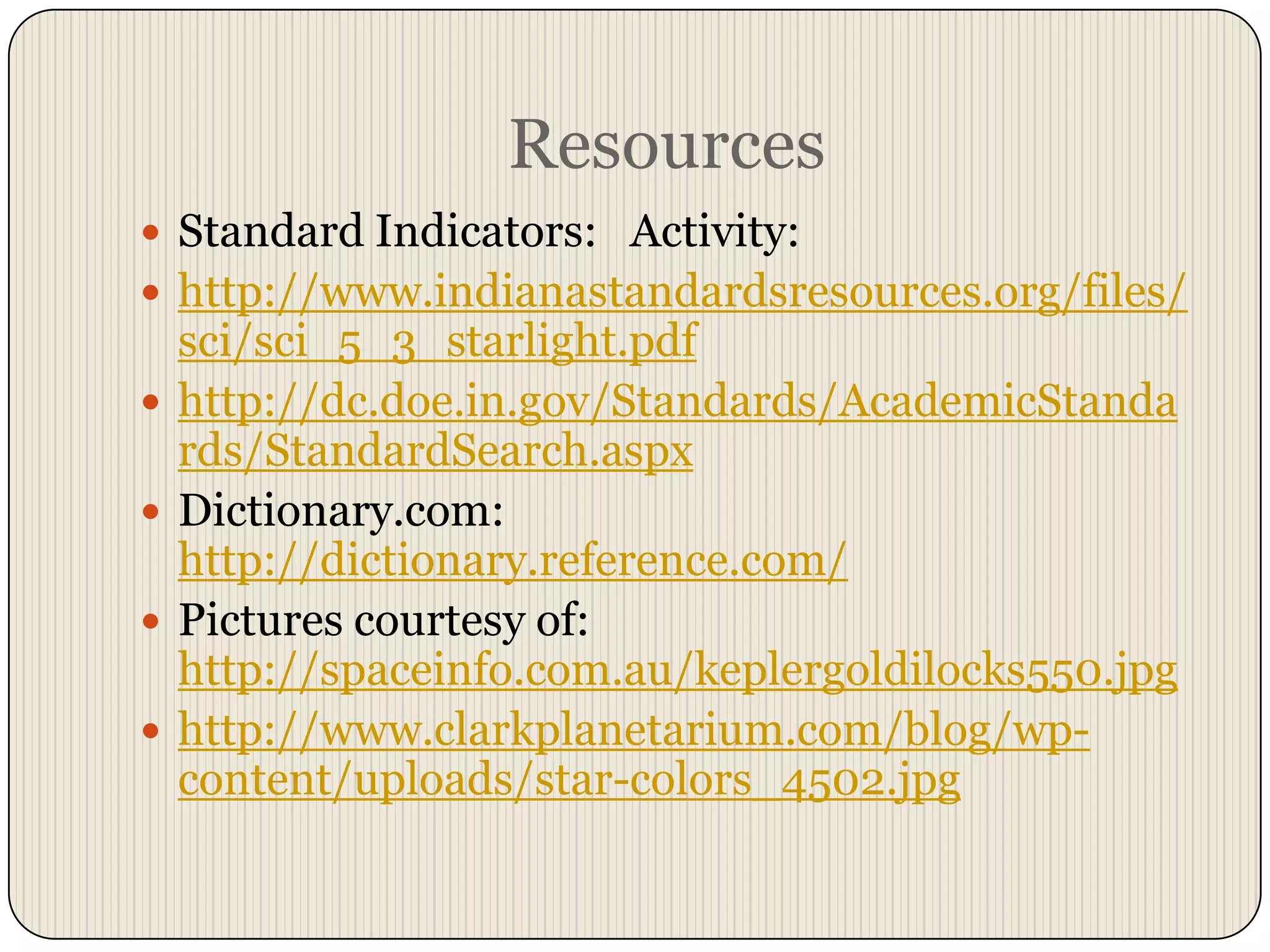 ResourcesStandard Indicators:   Activity:http://www.indianastandardsresources.org/files/sci/sci_5_3_starlight.pdfhttp://dc.doe.in.gov/Standards/AcademicStandards/StandardSearch.aspxDictionary.com:  http://dictionary.reference.com/Pictures courtesy of: http://spaceinfo.com.au/keplergoldilocks550.jpghttp://www.clarkplanetarium.com/blog/wp-content/uploads/star-colors_4502.jpg