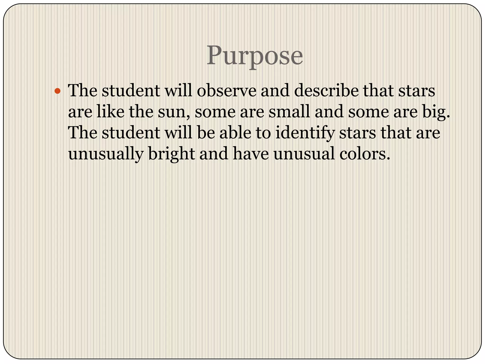PurposeThe student will observe and describe that stars are like the sun, some are small and some are big.  The student will be able to identify stars that are unusually bright and have unusual colors.