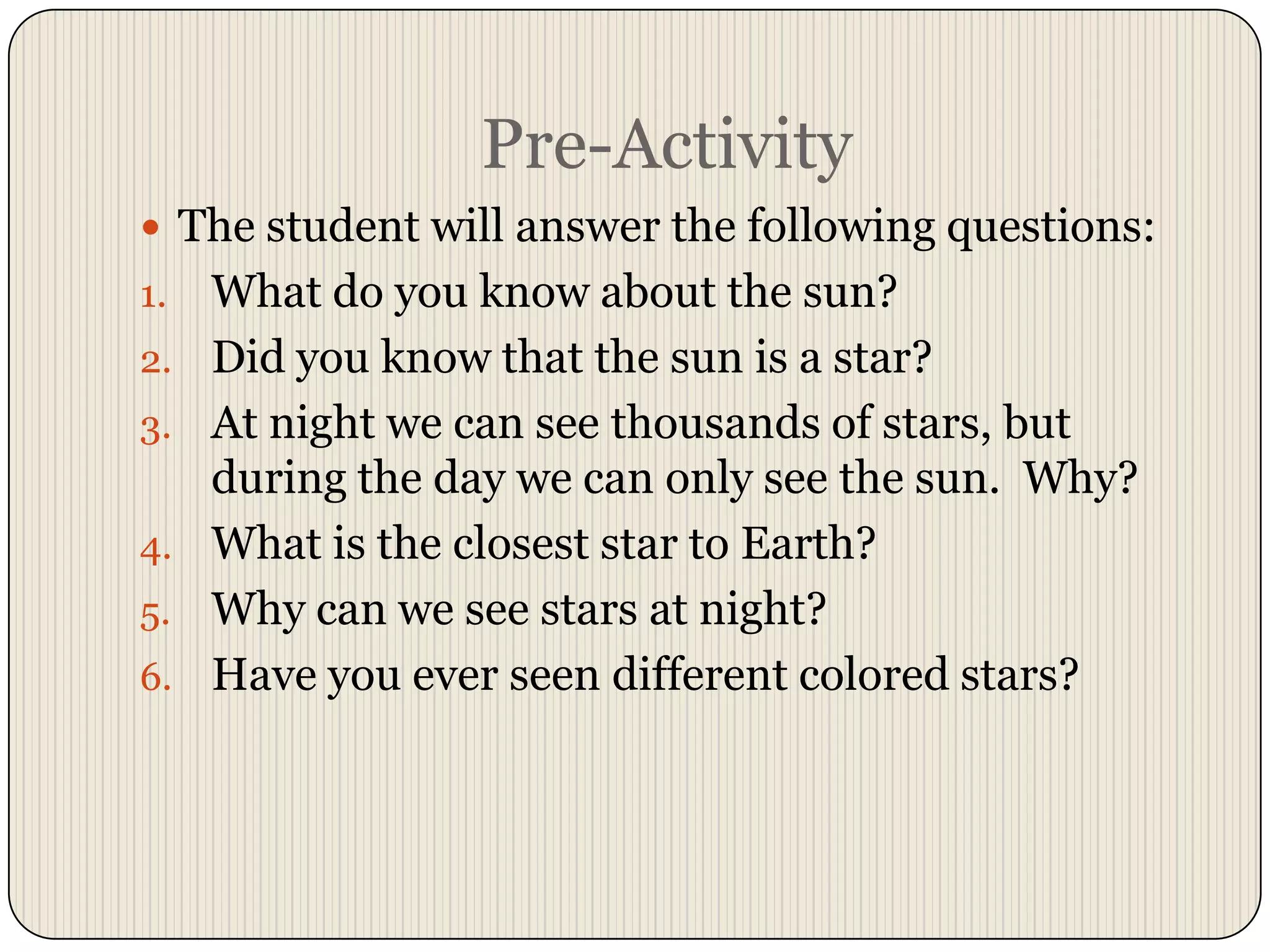 Pre-ActivityThe student will answer the following questions:What do you know about the sun?Did you know that the sun is a star?At night we can see thousands of stars, but during the day we can only see the sun.  Why?What is the closest star to Earth?Why can we see stars at night?Have you ever seen different colored stars?