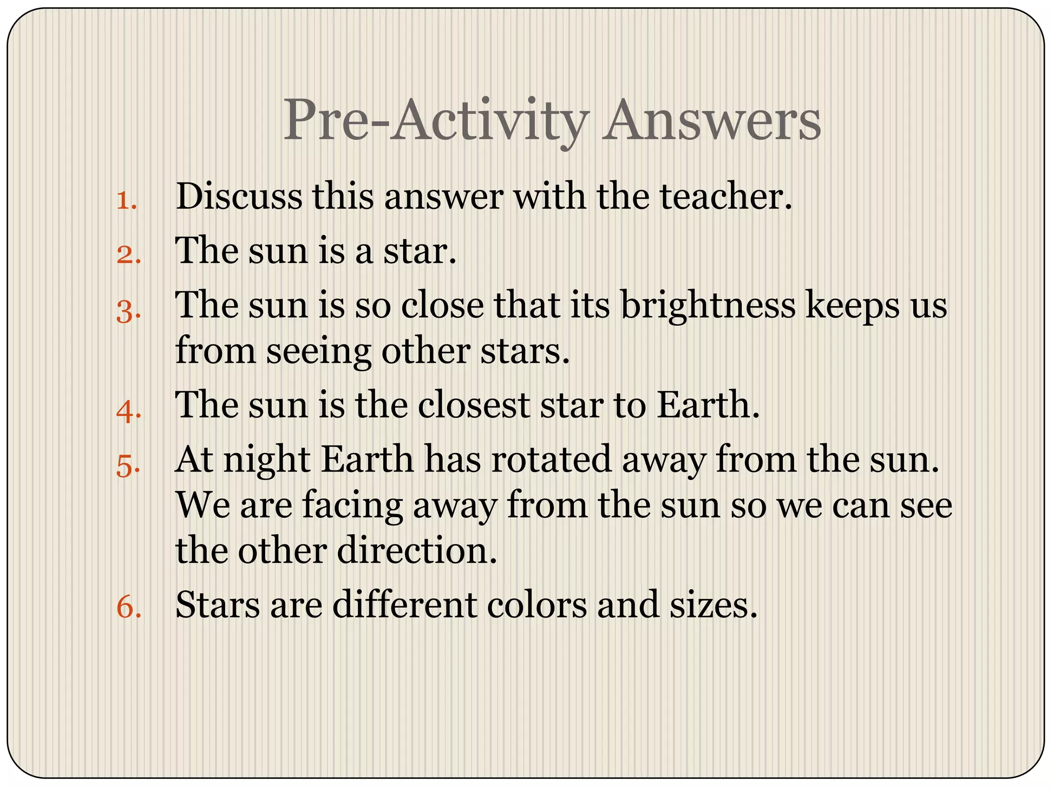 Pre-Activity AnswersDiscuss this answer with the teacher.The sun is a star.The sun is so close that its brightness keeps us from seeing other stars.The sun is the closest star to Earth.At night Earth has rotated away from the sun.  We are facing away from the sun so we can see the other direction.Stars are different colors and sizes.