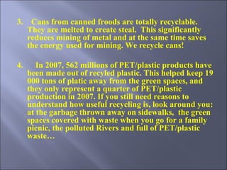 3.    Cans from canned froods are totally recyclable. They are melted to create steal.   This significantly reduces mining of metal and at the same time saves the energy used for mining . We recycle cans! 4.      In 2007, 562 millions of PET/plastic products have been made out of recyled plastic. This helped keep 19 000 tons of platic away from the green spaces, and they only represent a quarter of PET/plastic production in 2007. If you still need reasons to understand how useful recycling is, look around you: at the garbage thrown away on sidewalks,  the green spaces covered with waste when you go for a family picnic, the polluted Rivers and full of PET/plastic waste… 