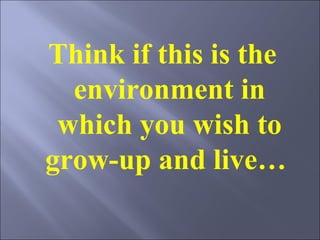 Think if this is the environment in which you wish to grow-up and live…  