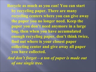 Recycle as much as you can ! You can start by recycling paper. There are many recycling centers where you can give away the paper you no longer need. Keep the paper you don’t need anymore in a large bag, then when you have accumulated enough recycling paper, don’t think twice, find out where is your closest paper collecting center and give away all paper you have collected. And don’t forget – a ton of paper is made out of one single tree.  