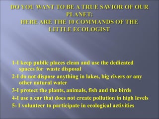 1-I keep public places clean and use the dedicated spaces for  waste disposal  2-I do not dispose anything in lakes, big rivers or any other natural water 3-I protect the plants, animals, fish and the birds 4-I use a car that does not create pollution in high levels 5- I volunteer to participate in ecological activities 