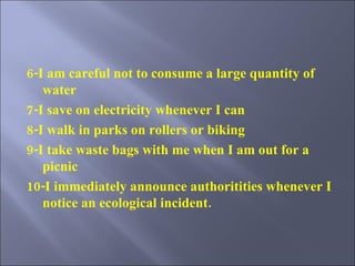 6-I am careful not to consume a large quantity of water 7-I save on electricity whenever I can 8-I walk in parks on rollers or biking  9-I take waste bags with me when I am out for a picnic 10-I immediately announce authoritities whenever I notice an ecological incident. 