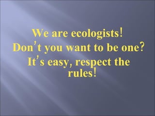 We are ecologists!  Don’t you want to be one?  It’s easy, respect the rules!   