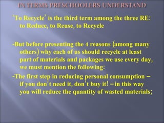 ‘ To Recycle’ is the third term among the three RE: to Reduce, to Reuse, to Recycle  -But before presenting the 4 reasons (among many others) why each of us should recycle at least part of materials and packages we use every day, we must mention the following: -The first step in reducing personal consumption – if you don’t need it, don’t buy it! – in this way you will reduce the quantity of wasted materials; 