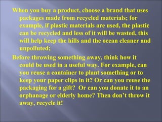 When you buy a product, choose a brand that uses packages made from recycled materials; for example, if plastic materials are used, the plastic can be recycled and less of it will be wasted, this will help keep the hills and the ocean cleaner and unpolluted; Before throwing something away, think how it could be used in a useful way. For example, can you reuse a container to plant something or to keep your paper clips in it? Or can you reuse the packaging for a gift?  Or can you donate it to an orphanage or elderly home? Then don’t throw it away, recycle it! 