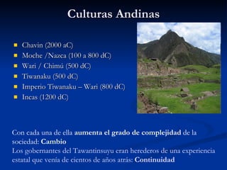 Culturas Andinas Chavin (2000 aC) Moche /Nazca (100 a 800 dC) Wari / Chimú (500 dC) Tiwanaku (500 dC) Imperio Tiwanaku – Wari (800 dC) Incas (1200 dC) Con cada una de ella  aumenta el grado de complejidad  de la sociedad:  Cambio Los gobernantes del Tawantinsuyu eran herederos de una experiencia estatal que venía de cientos de años atrás:  Continuidad 