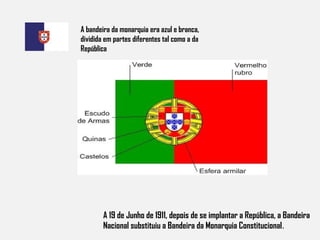 A 19 de Junho de 1911, depois de se implantar a República, a Bandeira Nacional substituiu a Bandeira da Monarquia Constitucional . A bandeira da monarquia era azul e branca, dividida em partes diferentes tal como a da República 