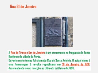 Rua 31 de Janeiro     A  Rua de Trinta e Um de Janeiro  é um arruamento na freguesia de Santo Ildefonso da cidade do Porto. Durante muito tempo foi chamada Rua de Santo António. O actual nome é uma homenagem à revolta republicana em  31 de Janeiro de 1891 , desencadeada como reacção ao Ultimato britânico de 1890. 