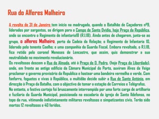 Rua do Alferes Malheiro A revolta do 31 de Janeiro  tem início na madrugada, quando o Batalhão de Caçadores nº9, liderados por sargentos, se dirigem para o  Campo de Santo Ovídio, hoje Praça da República , onde se encontra o Regimento de infantaria18 (R.I.18). Ainda antes de chegarem, junta-se ao grupo,  o alferes Malheiro ,   perto da Cadeia da Relação; o Regimento de Infantaria 10, liderado pelo tenente Coelho; e uma companhia da Guarda Fiscal. Embora revoltado, o R.I.18, fica retido pelo coronel Meneses de Lencastre, que assim, quis demonstrar a sua neutralidade no movimento revolucionário. Os revoltosos descem a  Rua do Almada , até à  Praça de D. Pedro , (hoje  Praça da Liberdade ), onde, em frente ao antigo edifício da Câmara Municipal do Porto, ouviram Alves da Veiga proclamar o governo provisório da Republica e hastear uma bandeira vermelha e verde. Com fanfarra, foguetes e vivas à República, a multidão decide subir a  Rua de Santo António , em direcção à Praça da Batalha, com o objectivo de tomar a estação de Correios e Telégrafos. No entanto, o festivo cortejo foi bruscamente interrompido por uma forte carga de artilharia e fuzilaria da Guarda Municipal, posicionada na escadaria da igreja de Santo Ildefonso, no topo da rua, vitimando indistintamente militares revoltosos e simpatizantes civis. Terão sido mortos 12 revoltosos e 40 feridos . 