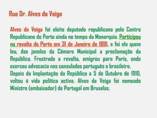 Rua Dr. Alves da Veiga Alves da Veiga  foi eleito deputado republicano pelo Centro Republicano do Porto ainda no tempo da Monarquia.  Participou na  revolta do Porto em 31 de Janeiro de 1891 , e foi ele quem leu, das janelas da Câmara Municipal a proclamação da República. Frustrada a revolta, emigrou para Paris, onde exerceu advocacia nos consulados português e brasileiro. Depois da Implantação da República a 5 de Outubro de 1910, voltou à vida política activa. Alves da Veiga foi nomeado Ministro (embaixador) de Portugal em Bruxelas. 