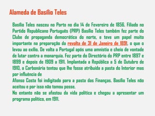 Alameda de Basílio Teles Basílio Teles nasceu no Porto no dia 14 de Fevereiro de 1856. Filiado no Partido Republicano Português (PRP) Basílio Teles também fez parte do Clube de propaganda democrática do norte, e teve um papel muito importante na preparação da  revolta de 31 de Janeiro de 1891 , o que o levou ao exílio. De volta a Portugal após uma amnistia e cheio de vontade de lutar contra a monarquia. Fez parte do Directório do PRP entre 1897 e 1899 e depois de 1909 a 1911. Implantada a República a 5 de Outubro de 1910, a Carbonária tentou que lhe fosse atribuída a pasta do Interior mas por influência de Afonso Costa foi indigitado para a pasta das Finanças. Basílio Teles não aceitou e por isso não tomou posse. No entanto não se afastou da vida política e chegou a apresentar um programa político, em 1911. 