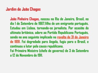 Jardim de João Chagas João Pinheiro Chagas ,  nasceu no Rio de Janeiro, Brasil, no dia 1 de Setembro de 1867,filho de um emigrante português. Estudou em Lisboa, tornando-se jornalista. Por ocasião do ultimato britânico, adere ao Partido Republicano Português, sendo no ano seguinte implicado na  revolta de 31 de Janeiro  de 1891 . Foi degredado para Angola, fugiu para o Brasil, e continuou a lutar pela causa republicana. Foi Primeiro Ministro (chefe de governo) de 3 de Setembro a 12 de Novembro de 1911. 