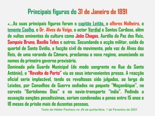 Principais figuras do  31 de Janeiro de 1891 «... As suas principais figuras foram o  capitão Leitão,  o  alferes Malheiro , o  tenente Coelho , o  Dr. Alves da Veiga , o actor  Verdial  e Santos Cardoso, além de vultos eminentes da cultura como  João Chagas , Aurélio da Paz dos Reis,  Sampaio Bruno, Basílio Teles  e outros. Secundando a acção militar, saída do quartel de Santo Ovídio, a facção civil do movimento, pela voz de Alves dos Reis, de uma varanda da Câmara, proclamou o novo regime, anunciando os nomes do primeiro governo provisório. Dominada pela Guarda Municipal (de modo sangrento na Rua da Santo António), a  “Revolta do Porto”  viu os seus intervenientes presos. A reacção oficial seria implacável, tendo os revoltosos sido julgados, ao largo de Leixões, por Conselhos de Guerra sediados no paquete “Moçambique”, na corveta “Bartolomeu Dias” e no navio-transporte “índia”. Pedindo a acusação sanções pesadíssimas, seriam condenadas a penas entre 15 anos e 18 meses de prisão mais de duzentas pessoas. Texto de Hélder Pacheco no JN de quinta-feira, 1 de Fevereiro de 2001 