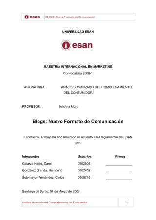 BLOGS: Nuevo Formato de Comunicación




                               UNIVERSIDAD ESAN




                MAESTRIA INTERNACIONAL EN MARKETING

                                Convocatoria 2008-1



 ASIGNATURA:                  ANÁLISIS AVANZADO DEL COMPORTAMIENTO
                                DEL CONSUMIDOR



PROFESOR:                    Krishna Muro



       Blogs: Nuevo Formato de Comunicación


 El presente Trabajo ha sido realizado de acuerdo a los reglamentos de ESAN
                                         por:



Integrantes                                Usuarios            Firmas

Galarza Heles, Carol                       0702506       _______________

González Granda, Humberto                  0802462       _______________

Sotomayor Fernández, Carlos                0808716       _______________



Santiago de Surco, 04 de Marzo de 2009


Análisis Avanzado del Comportamiento del Consumidor                   1
 