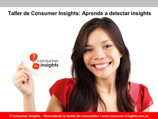 Taller de Consumer Insights: Aprende a detectar insights
     Beneficios del Taller en Consumer Insights

 Taller Aplicativo y eminentemente práctico. Se incluyen dinámicas
  grupales, role playing y simulacros de técnicas de insights.
 Los participantes reciben un feedback individual y grupal en los casos
  de insights que se les asignen de forma de interiorizar y vivenciar los
  aprendizajes.
 Durante el taller se desarrollan casos prácticos en el mundo comercial y
  de servicios. Los participantes pueden utilizar los aprendizajes en el
  análisis de su propio producto/empresa al final del taller.
 Se ofrecerá constancia de participación a quienes hayan asistido al 80%
  de sesiones.




© Consumer Insights – Desnudando la mente del consumidor / www.consumer-insights.com.pe
 