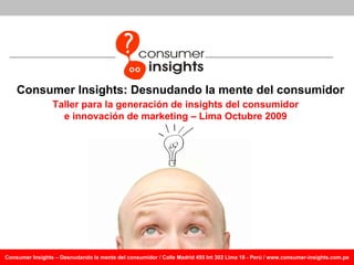 Consumer Insights : Desnudando la mente del consumidor Taller para la generación de insights del consumidor e innovación de marketing – Lima Octubre 2009 