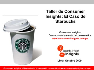 Taller de Consumer
                                         Insights: El Caso de
                                              Starbucks

                                                    Consumer Insights
                                            Desnudando la mente del consumidor
                                              www.consumer-insights.com.pe




                                                    Lima, Octubre 2009

Consumer Insights – Desnudando la mente del consumidor / www.consumer-insights.com.pe
 