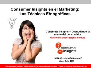 Consumer Insights en el Marketing :  Las Técnicas Etnográficas   Consumer Insights – Desnudando la mente del consumidor www.consumer-insights.com.pe Lima, Julio 2009 MBA Cristina Quiñones D. 