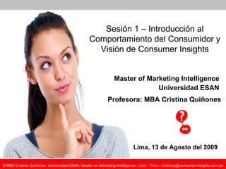 Master of Marketing Intelligence Universidad ESAN Lima, 13 de Agosto del 2009 Sesión 1 – Introducción al Comportamiento del Consumidor y Visión de Consumer Insights Profesora: MBA Cristina Quiñones 