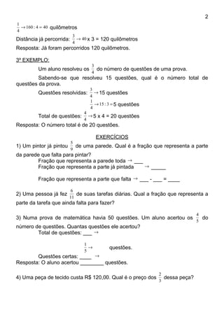2
1
  → 160 : 4 = 40 quilômetros
4
                          3
Distância já percorrida: → 40 x 3 = 120 quilômetros
                          4
Resposta: Já foram percorridos 120 quilômetros.

3º EXEMPLO:
                                 3
         Um aluno resolveu os      do número de questões de uma prova.
                                 4
         Sabendo-se que resolveu 15 questões, qual é o número total de
questões da prova.
                                3
         Questões resolvidas:     → 15 questões
                                4
                                1
                                  → 15 : 3 = 5 questões
                                4
                              4
         Total de questões:     → 5 x 4 = 20 questões
                              4
Resposta: O número total é de 20 questões.

                                    EXERCÍCIOS
                      5
1) Um pintor já pintou de uma parede. Qual é a fração que representa a parte
                      9
da parede que falta para pintar?
        Fração que representa a parede toda → ___
        Fração que representa a parte já pintada  → _____

         Fração que representa a parte que falta → ___ - ___ = ____

                        6
2) Uma pessoa já fez      de suas tarefas diárias. Qual a fração que representa a
                       11
parte da tarefa que ainda falta para fazer?

                                                                            4
3) Numa prova de matemática havia 50 questões. Um aluno acertou os            do
                                                                            5
número de questões. Quantas questões ele acertou?
        Total de questões: ___ →

                              1
                                →        questões.
                              5
        Questões certas: ____ →
Resposta: O aluno acertou ________ questões.

                                                            2
4) Uma peça de tecido custa R$ 120,00. Qual é o preço dos     dessa peça?
                                                            3
 