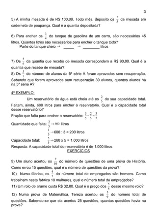 3
                                                                 2
5) A minha mesada é de R$ 100,00. Todo mês, deposito os            da mesada em
                                                                 5
caderneta de poupança. Qual é a quantia depositada?

                    3
6) Para encher os     do tanque de gasolina de um carro, são necessários 45
                    4
litros. Quantos litros são necessários para encher o tanque todo?
      Parte do tanque cheio → _____ → ________ litros


        5
7) Os     da quantia que recebo de mesada correspondem a R$ 90,00. Qual é a
        6
quantia que recebo de mesada?
        5
8) Os     do número de alunos da 5ª série A foram aprovados sem recuperação.
        7
Sabendo que foram aprovados sem recuperação 30 alunos, quantos alunos há
na 5ª série A?

4º EXEMPLO:
                                                       2
          Um reservatório de água está cheio até os      de sua capacidade total.
                                                       5
Faltam, ainda, 600 litros para encher o reservatório. Qual é a capacidade total
desse reservatório?
                                               5 2 3
Fração que falta para encher o reservatório:    − =
                                               5 5 5
                        3
Quantidade que falta:     → 600 litros
                        5
                        1
                          → 600 : 3 = 200 litros
                        5
                        5
Capacidade total:         → 200 x 5 = 1.000 litros
                        5
Resposta: A capacidade total do reservatório é de 1.000 litros
                                 EXERCÍCIOS

                            7
9) Um aluno acertou os        do número de questões de uma prova de História.
                           10
Como errou 15 questões, qual é o número de questões da prova?
                          4
10) Numa fábrica, os        do número total de empregados são homens. Como
                          7
trabalham nesta fábrica 18 mulheres, qual o número total de empregados?
                                                 5
11) Um rolo de arame custa R$ 32,00. Qual é o preço dos
                                                   desse mesmo rolo?
                                                 8
                                                5
12) Numa prova de Matemática, Tereza acertou os    do número total de
                                                9
questões. Sabendo-se que ela acertou 25 questões, quantas questões havia na
prova?
 