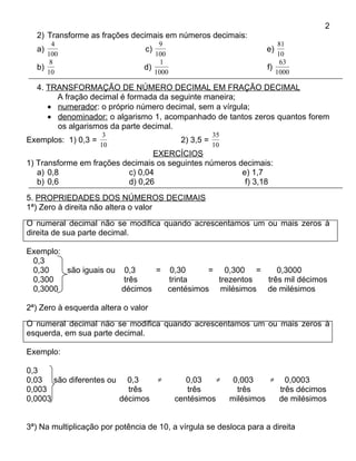 2
  2) Transforme as frações decimais em números decimais:
       4                             9                                   81
  a)                             c)                                  e)
     100                            100                                  10
      8                               1                                   63
  b)                             d)                                  f)
     10                             1000                                1000

  4. TRANSFORMAÇÃO DE NÚMERO DECIMAL EM FRAÇÃO DECIMAL
       A fração decimal é formada da seguinte maneira;
     • numerador: o próprio número decimal, sem a vírgula;
     • denominador: o algarismo 1, acompanhado de tantos zeros quantos forem
       os algarismos da parte decimal.
                      3                                35
Exemplos: 1) 0,3 =                          2) 3,5 =
                     10                                10
                                 EXERCÍCIOS
1) Transforme em frações decimais os seguintes números decimais:
   a) 0,8                 c) 0,04                       e) 1,7
   b) 0,6                 d) 0,26                        f) 3,18
5. PROPRIEDADES DOS NÚMEROS DECIMAIS
1ª) Zero à direita não altera o valor
O numeral decimal não se modifica quando acrescentamos um ou mais zeros à
direita de sua parte decimal.

Exemplo:
 0,3
 0,30    são iguais ou 0,3     = 0,30      = 0,300 =      0,3000
 0,300                  três     trinta      trezentos três mil décimos
 0,3000                décimos   centésimos milésimos de milésimos

2ª) Zero à esquerda altera o valor
O numeral decimal não se modifica quando acrescentamos um ou mais zeros à
esquerda, em sua parte decimal.

Exemplo:

0,3
0,03 são diferentes ou 0,3    ≠               0,03    ≠      0,003    ≠   0,0003
0,003                   três                  três            três      três décimos
0,0003                décimos              centésimos       milésimos   de milésimos


3ª) Na multiplicação por potência de 10, a vírgula se desloca para a direita
 