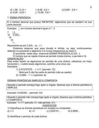 6
  d) 1,96 : 0,14 =          i ) 8,46 : 0,2 =       o) 0,081 : 0,9 =
  e) 8,26 : 0,02 =          j ) 10,56 : 0,8 =

7. DÍZIMA PERIÓDICA
É o número decimal que possui INFINITOS algarismos que se repetem na sua
parte decimal.
           7
Exemplo:     em número decimal é igual a 7 : 3
           3
7      3
10 2,333...
  10
    10
      1...
Representa-se por 2,333... ou 2, 3 .
       Podemos observar que essa divisão é infinita, ou seja, continuaremos
obtendo no quociente o algarismo 3 e nunca chegaremos ao resto 0.
       O quociente, neste caso, chama-se DÍZIMA PERIÓDICA (2,333...).
       O número que se repete chama-se período (nesta dízima, o período é 3).
OBSERVAÇÃO:
Para evitar repetir os algarismos do período de uma dízima, utilizamos um traço
horizontal (—) sobre esses algarismos, escritos uma única vez.
Exemplos:
           1) 0,572727272... = 0,572 (período: 72)
              Note que 5 não faz parte do período (não se repete).
           2) 12,666... = 12, 6 (período: 6)

DÍZIMAS PERIÓDICAS SIMPLES E COMPOSTA
Quando o período começa logo após a vírgula, dizemos que a dízima periódica é
SIMPLES.

Exemplo: 0,535353... (período: 53)
Quando o período não começa logo após a vírgula, dizemos que a dízima periódica
é COMPOSTA.
Exemplo: 35,2751 (período: 51; não-período: 27).
                                   EXERCÍCIOS
1) Classifique as dízimas periódicas em simples ou compostas:
a) 0, 23              b) 1,05          c) 3,204141...     d) 2,0606...

2) Identifique o período de cada dízima:
 
