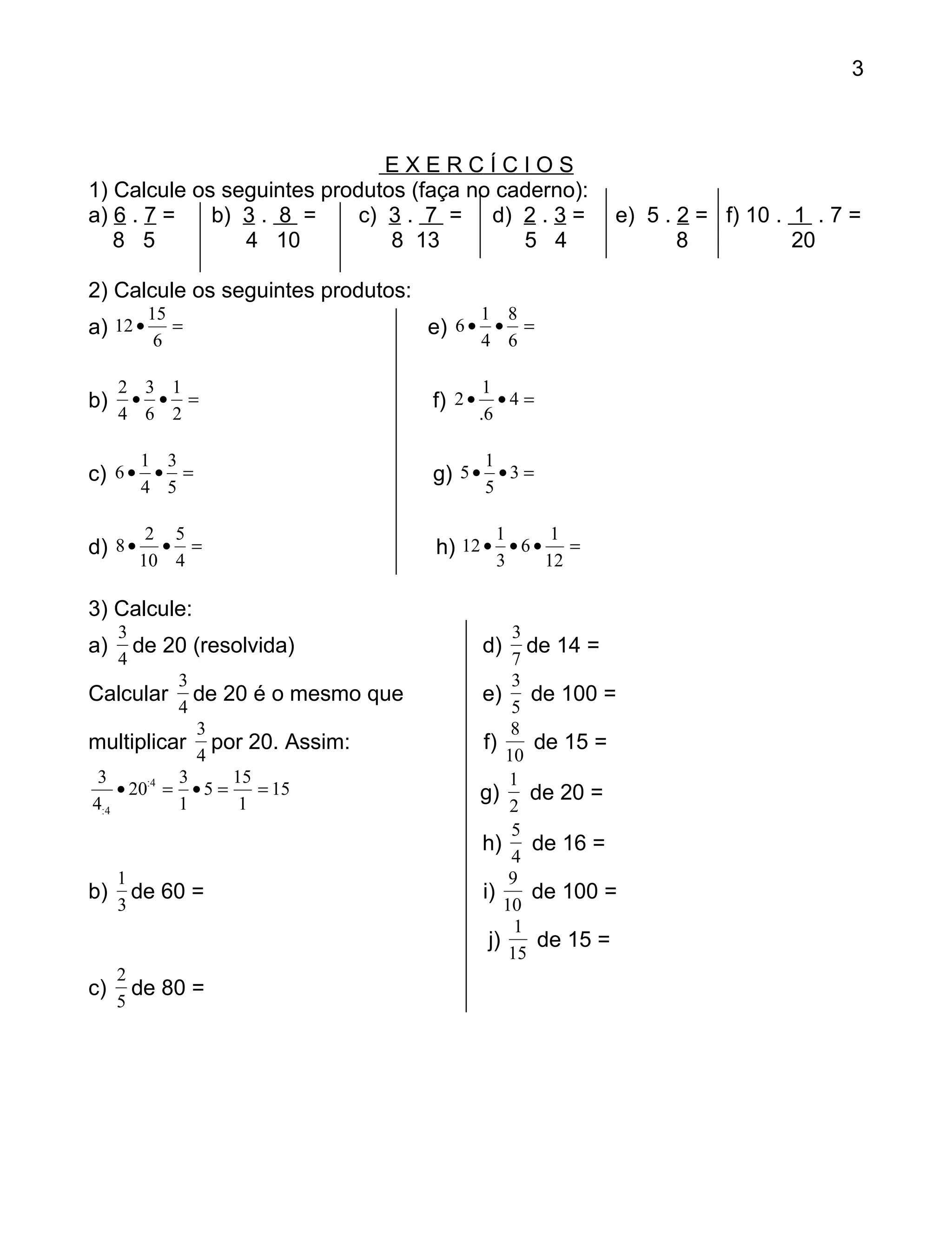 3



                               EXERCÍCIOS
1) Calcule os seguintes produtos (faça no caderno):
a) 6 . 7 =   b) 3 . 8 =     c) 3 . 7 = d) 2 . 3 =             e) 5 . 2 = f) 10 . 1 . 7 =
   8 5          4 10           8 13         5 4                      8           20

2) Calcule os seguintes produtos:
          15                                 1 8
a) 12 •      =                      e) 6 • • =
           6                                 4 6

     2 3 1                                    1
b)    • • =                         f) 2 •      •4 =
     4 6 2                                   .6

         1 3                                 1
c) 6 • • =                          g) 5 • • 3 =
         4 5                                 5

          2 5                                    1      1
d) 8 •     • =                      h) 12 • • 6 •         =
         10 4                                    3     12

3) Calcule:
    3                                             3
a)    de 20 (resolvida)                      d)      de 14 =
    4                                             7
            3                                     3
Calcular de 20 é o mesmo que                 e) de 100 =
            4                                     5
              3                                   8
multiplicar por 20. Assim:                   f)       de 15 =
              4                                  10
 3          3      15                             1
    • 20:4 = • 5 =    = 15                   g) de 20 =
4:4         1       1                             2
                                                  5
                                             h) de 16 =
                                                  4
     1                                            9
b)     de 60 =                               i)      de 100 =
     3                                           10
                                                   1
                                              j)      de 15 =
                                                  15
     2
c)     de 80 =
     5
 