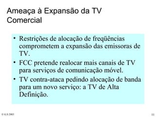 Ameaça à Expansão da TV Comercial Restrições de alocação de freqüências comprometem a expansão das emissoras de TV. FCC pretende realocar mais canais de TV para serviços de comunicação móvel. TV contra-ataca pedindo alocação de banda para um novo serviço: a TV de Alta Definição. 
