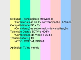 Evolução Tecnológica e Motivações Características da TV convencional e Hi-Vision Compatibilidade PC x TV Considerações sobre meios de visualização Televisão Digital: SDTV e HDTV Compressão de Vídeo e Áudio Transmissão Digital ATSC, COFDM, ISDB-T Apêndice: TV no mundo 