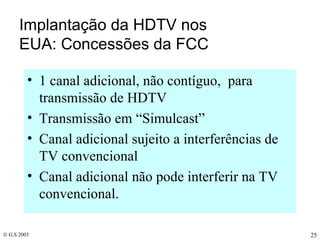 Implantação da HDTV nos EUA: Concessões da FCC 1 canal adicional, não contíguo,  para transmissão de HDTV Transmissão em “Simulcast” Canal adicional sujeito a interferências de TV convencional Canal adicional não pode interferir na TV convencional. 