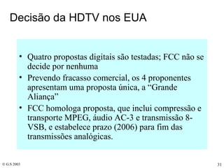 Decisão da HDTV nos EUA Quatro propostas digitais são testadas; FCC não se decide por nenhuma Prevendo fracasso comercial, os 4 proponentes apresentam uma proposta única, a “Grande Aliança” FCC homologa proposta, que inclui compressão e transporte MPEG, áudio AC-3 e transmissão 8-VSB, e estabelece prazo (2006) para fim das transmissões analógicas. 