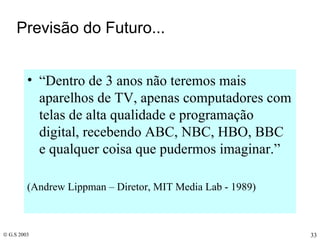 Previsão do Futuro... “ Dentro de 3 anos não teremos mais aparelhos de TV, apenas computadores com telas de alta qualidade e programação digital, recebendo ABC, NBC, HBO, BBC e qualquer coisa que pudermos imaginar.” (Andrew Lippman – Diretor, MIT Media Lab - 1989) 