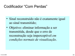 Codificador “Com Perdas” Sinal reconstruído não é exatamente igual ao sinal transmitido; Objetivo: eliminar informação a ser transmitida, desde que o erro de reconstrução seja imperceptível  em condições normais de visualização . 