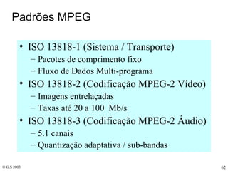Padrões MPEG ISO 13818-1 (Sistema / Transporte) Pacotes de comprimento fixo Fluxo de Dados Multi-programa ISO 13818-2 (Codificação MPEG-2 Vídeo) Imagens entrelaçadas Taxas até 20 a 100  Mb/s ISO 13818-3 (Codificação MPEG-2 Áudio) 5.1 canais Quantização adaptativa / sub-bandas 