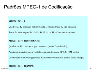 Padrões MPEG-1 de Codificação  MPEG-1 Nível I: Quadros de 12 amostras por sub-banda (384 amostras e 32 sub-bandas);  Taxas de amostragem de 32kHz, 44.1 kHz ou 48 kHz mono ou estéreo;   MPEG-1 Nível II (MUSICAM): Quadros de 1152 amostras por sub-banda (menor "overhead" );  Análise de espectro para o modelo psico-acústico com FFT de 1024 pontos; Codificação estatística agrupando 3 amostras consecutivas em um único código;   MPEG-1 Nível III (MP3): Modelo psico-acústico mais elaborado;  Transformada de cossenos (DCT) para subdividir as Sub-bandas  Aplicação de janelas temporais curtas ou longas antes da DCT;  Pode usar Quantizador não-linear : Y=Q(X0.75]); Codificação de Huffman nas amostras quantizadas; Memória Elástica ("Buffer") para regularizar a taxa média de bits;     