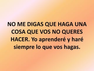 NO ME DIGAS QUE HAGA UNA COSA QUE VOS NO QUERES HACER. Yo aprenderé y haré siempre lo que vos hagas.