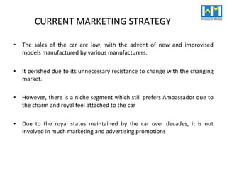 CURRENT MARKETING STRATEGY  The sales of the car are low, with the advent of new and improvised models manufactured by various manufacturers.  It perished due to its unnecessary resistance to change with the changing market. However, there is a niche segment which still prefers Ambassador  due to the charm and royal feel attached to the car Due to the royal status maintained by the car over decades, it is not involved in much marketing and advertising promotions 
