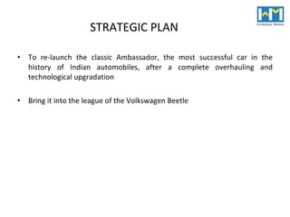 STRATEGIC PLAN To re-launch the classic Ambassador, the most successful car in the history of Indian automobiles, after a complete overhauling and technological upgradation Bring it into the league of the Volkswagen Beetle 