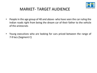 MARKET- TARGET AUDIENCE People in the age group of 40 and above- who have seen the car ruling the Indian roads right from being the dream car of their father to the vehicle of the aristocrats Young executives who are looking for cars priced between the range of 7-9 lacs (Segment C) 